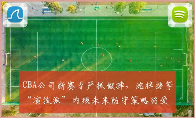 CBA公司新赛季严抓假摔，沈梓捷等“演技派”内线未来防守策略将受考验