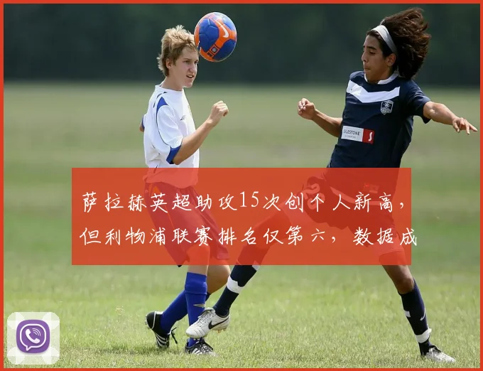 萨拉赫英超助攻15次创个人新高，但利物浦联赛排名仅第六，数据成空砍