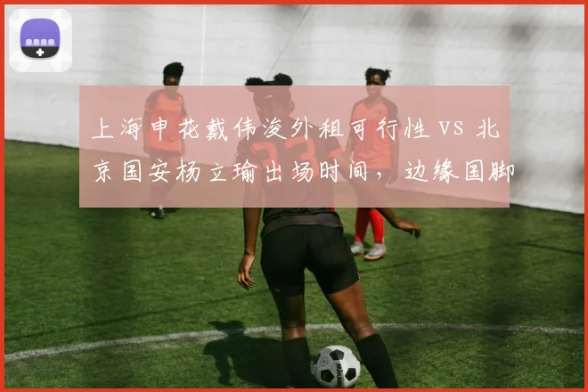 上海申花戴伟浚外租可行性 vs 北京国安杨立瑜出场时间，边缘国脚机会对比
