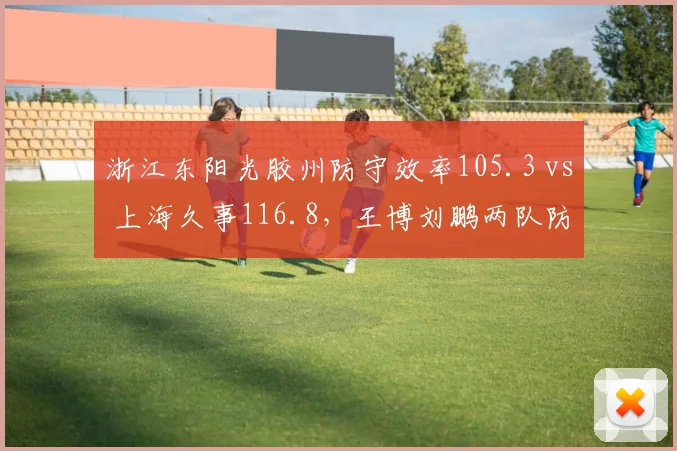 浙江东阳光胶州防守效率105.3 vs 上海久事116.8，王博刘鹏两队防守体系差距