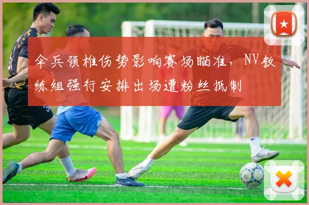 伞兵颈椎伤势影响赛场瞄准，NV教练组强行安排出场遭粉丝抵制
