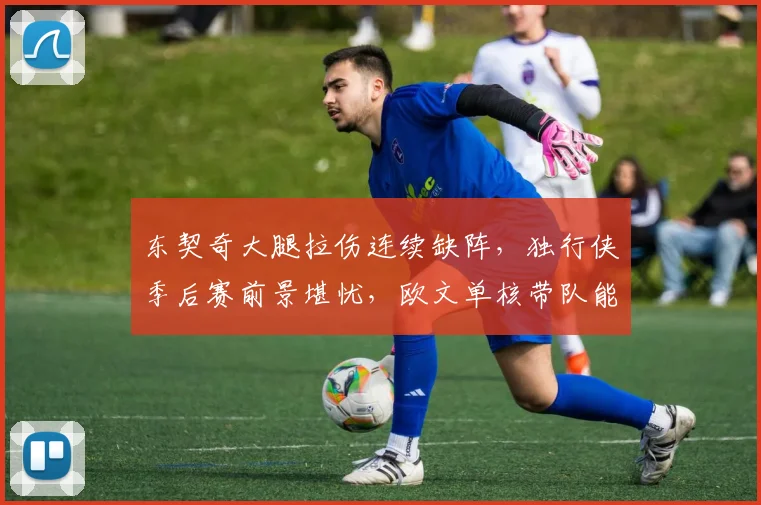 东契奇大腿拉伤连续缺阵，独行侠季后赛前景堪忧，欧文单核带队能否突围？