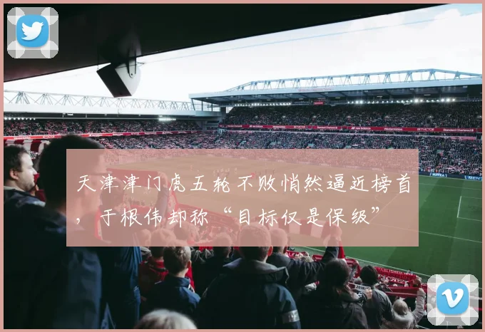 天津津门虎五轮不败悄然逼近榜首，于根伟却称“目标仅是保级”