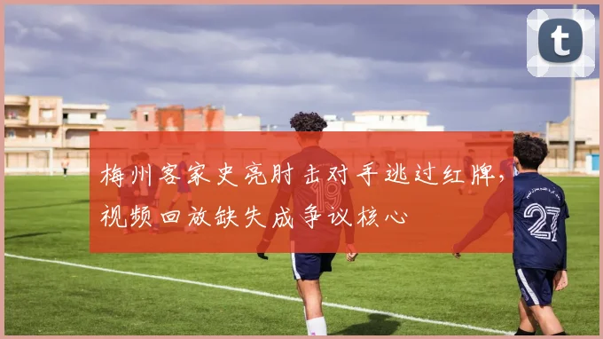 梅州客家史亮肘击对手逃过红牌，视频回放缺失成争议核心