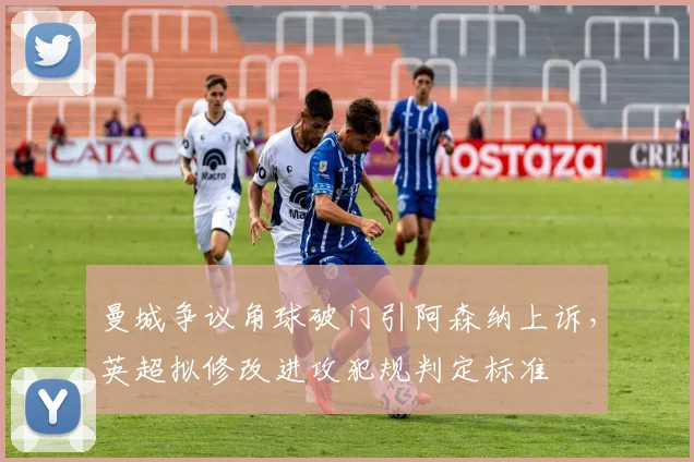 曼城争议角球破门引阿森纳上诉，英超拟修改进攻犯规判定标准