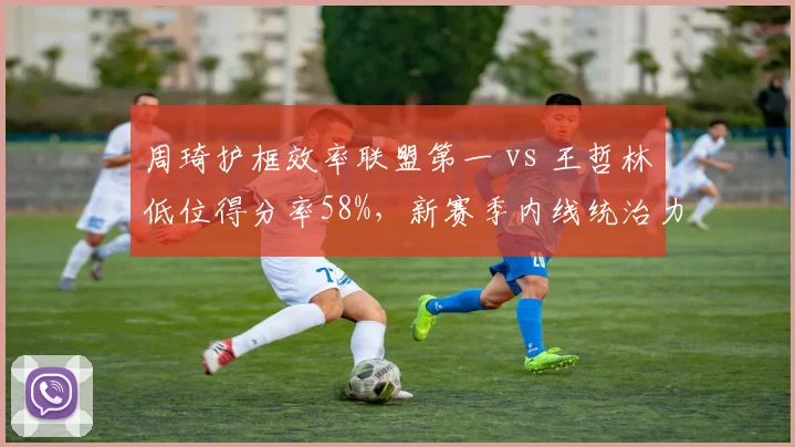 周琦护框效率联盟第一 vs 王哲林低位得分率58%，新赛季内线统治力对比