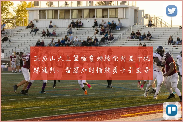亚历山大上篮被霍姆格伦封盖干扰球漏判，雷霆加时惜败勇士引发争议