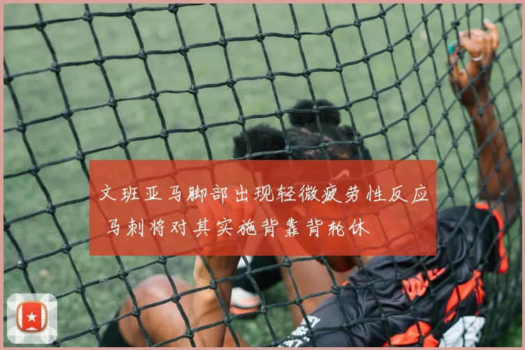 文班亚马脚部出现轻微疲劳性反应 马刺将对其实施背靠背轮休