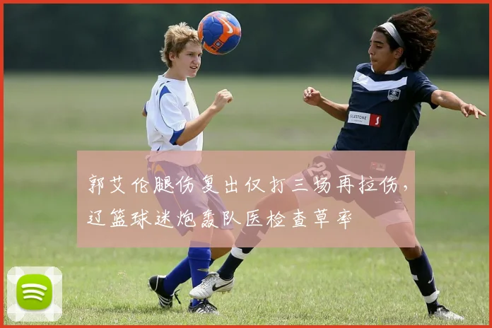 郭艾伦腿伤复出仅打三场再拉伤，辽篮球迷炮轰队医检查草率